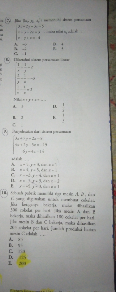 ta 7  Jika  (x_0,y_0,z_0) memenuhi sistem persamaan
6.
an adalah …
4 beginarrayl 3x-2y-3z=5 x+y-2z=3 x-y+z=-4endarray. , maka nilai
z_0
1a
A. -3 D. 4
B. -2 E. 5
C. -1
8. Diketahui sistem persamaan linear
g ( 1/x + 1/y =2
beginarrayl  2/y - 1/z =-3  1/x - 1/z =2endarray.
Nilai x+y+z=.
A. 3 D.  1/2 
B. 2 E.  1/3 
C. 1
9. Penyelesaian dari sistem persamaan
beginarrayl 3x+7y+2z=8 4x+2y-5z=-19 6y-4z=14endarray.
adalah …
A. x=5,y=3 , dan z=1
B. x=4,y=5 , dan z=1
C. x=-3,y=4 , dan z=1
D. x=-5,y=3 , dan z=2
E. x=-5,y=3 , dan z=1
10. Sebuah pabrik memiliki tiga mesin A, B , dan
C yang digunakan untuk membuat cokelat.
Jika ketiganya bekerja, maka dihasilkan
300 cokelat per hari. Jika mesin A dan B
bekerja, maka dihasilkan 180 cokelat per hari.
Jika mesin B dan C bekerja, maka dihasilkan
205 cokelat per hari. Jumlah produksi harian
mesin C adalah …_
A. 85
B. 95
C. 120
D. 125
E. 200