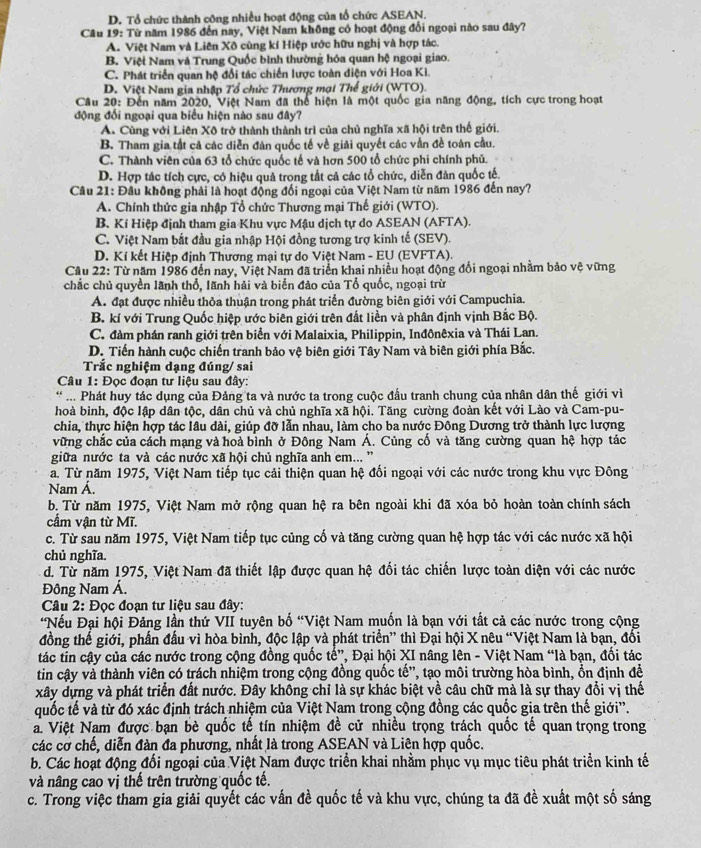 D. Tổ chức thành công nhiều hoạt động của tổ chức ASEAN.
Câu 19: Từ năm 1986 đến nay, Việt Nam không có hoạt động đổi ngoại nào sau đây?
A. Việt Nam và Liên Xô cùng kí Hiệp ước hữu nghị và hợp tác.
B. Việt Nam và Trung Quốc bình thường hóa quan hệ ngoại giao.
C. Phát triển quan hệ đổi tác chiến lược toàn diện với Hoa Ki.
D. Việt Nam gia nhập Tổ chức Thương mại Thế giới (WTO).
Câu 20: Đến năm 2020, Việt Nam đã thể hiện là một quốc gia năng động, tích cực trong hoạt
động đối ngoại qua biểu hiện nào sau đây?
A. Cùng với Liên Xô trở thành thành trì của chủ nghĩa xã hội trên thế giới.
B. Tham gia tắt cả các diễn đân quốc tế về giải quyết các vẫn đề toàn cầu.
C. Thành viên của 63 tổ chức quốc tế và hơn 500 tổ chức phi chính phủ.
D. Hợp tác tích cực, có hiệu quả trong tất cả các tổ chức, diễn đàn quốc tế.
Câu 21: Đầu không phải là hoạt động đối ngoại của Việt Nam từ năm 1986 đến nay?
A. Chính thức gia nhập Tổ chức Thương mại Thế giới (WTO).
B. Kí Hiệp định tham gia Khu vực Mậu dịch tự do ASEAN (AFTA).
C. Việt Nam bắt đầu gia nhập Hội đồng tương trợ kinh tế (SEV).
D. Kí kết Hiệp định Thương mại tự do Việt Nam - EU (EVFTA).
Câu 22: Từ năm 1986 đến nay, Việt Nam đã triển khai nhiều hoạt động đổi ngoại nhằm bảo vệ vững
chắc chủ quyền lãnh thổ, lãnh hải và biển đảo của Tổ quốc, ngoại trừ
A. đạt được nhiều thỏa thuận trong phát triển đường biên giới với Campuchia.
B. kí với Trung Quốc hiệp ước biên giới trên đất liền và phân định vịnh Bắc Bộ.
C. đàm phán ranh giới trên biển với Malaixia, Philippin, Inđônêxia và Thái Lan.
D. Tiến hành cuộc chiến tranh bảo vệ biên giới Tây Nam và biên giới phía Bắc.
Trắc nghiệm dạng đúng/ sai
Câu 1: Đọc đoạn tư liệu sau đây:
* ... Phát huy tác dụng của Đảng ta và nước ta trong cuộc đầu tranh chung của nhân dân thế giới vì
hoà bình, độc lập dân tộc, dân chủ và chủ nghĩa xã hội. Tăng cường đoàn kết với Lào và Cam-pu-
chia, thực hiện hợp tác lâu dài, giúp đỡ lẫn nhau, làm cho ba nước Đông Dương trở thành lực lượng
vững chắc của cách mạng và hoà bình ở Đông Nam Á. Củng cố và tăng cường quan hệ hợp tác
giữa nước ta và các nước xã hội chủ nghĩa anh em... ''
a. Từ năm 1975, Việt Nam tiếp tục cải thiện quan hệ đối ngoại với các nước trong khu vực Đông
Nam Á.
b. Từ năm 1975, Việt Nam mở rộng quan hệ ra bên ngoài khi đã xóa bỏ hoàn toàn chính sách
cầm vận từ Mĩ.
c. Từ sau năm 1975, Việt Nam tiếp tục củng cố và tăng cường quan hệ hợp tác với các nước xã hội
chủ nghĩa.
d. Từ năm 1975, Việt Nam đã thiết lập được quan hệ đổi tác chiến lược toàn diện với các nước
Đông Nam Á.
Câu 2: Đọc đoạn tư liệu sau đây:
*Nếu Đại hội Đảng lần thứ VII tuyên bố “Việt Nam muốn là bạn với tất cả các nước trong cộng
đồng thế giới, phần đầu vì hòa bình, độc lập và phát triển” thì Đại hội X nêu “Việt Nam là bạn, đối
tác tin cậy của các nước trong cộng đồng quốc tế”, Đại hội XI nâng lên - Việt Nam “là bạn, đổi tác
tin cậy và thành viên có trách nhiệm trong cộng đồng quốc tế', tạo môi trường hòa bình, ổn định đề
xây dựng và phát triển đất nước. Đây không chỉ là sự khác biệt về câu chữ mà là sự thay đổi vị thế
quốc tế và từ đó xác định trách nhiệm của Việt Nam trong cộng đồng các quốc gia trên thế giới''.
a. Việt Nam được bạn bè quốc tế tín nhiệm đề cử nhiều trọng trách quốc tế quan trọng trong
các cơ chế, diễn đàn đa phương, nhất là trong ASEAN và Liên hợp quốc.
b. Các hoạt động đối ngoại của Việt Nam được triển khai nhằm phục vụ mục tiêu phát triển kinh tế
và nâng cao vị thế trên trường quốc tế.
c. Trong việc tham gia giải quyết các vấn đề quốc tế và khu vực, chúng ta đã đề xuất một số sáng