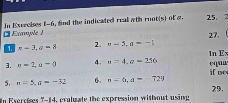 In Exercises 1-6, find the indicated real πth root(s) of a. 25. 2 
¤ Example 1 
27. 
1. n=3, a=8
2. n=5, a=-1
In Ex 
4. n=4, a=256
3. n=2, a=0 equa 
if ne 
5. n=5, a=-32 6. n=6, a=-729
29. 
In Exercises 7-14, evaluate the expression without using