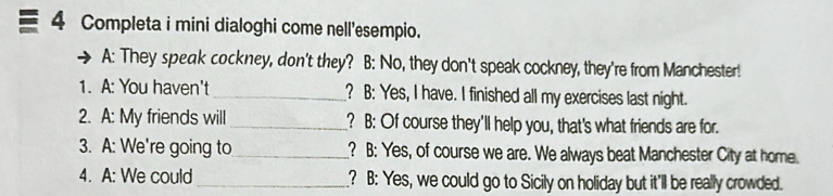 Completa i mini dialoghi come nell'esempio.
A: They speak cockney, don't they? B: No, they don't speak cockney, they're from Manchester!
1. A: You haven't _? B: Yes, I have. I finished all my exercises last night.
2. A: My friends will_ ? B: Of course they'll help you, that's what friends are for.
3. A: We're going to_ ? B: Yes, of course we are. We always beat Manchester City at home.
4. A: We could_ ? B: Yes, we could go to Sicily on holiday but it'll be really crowded.