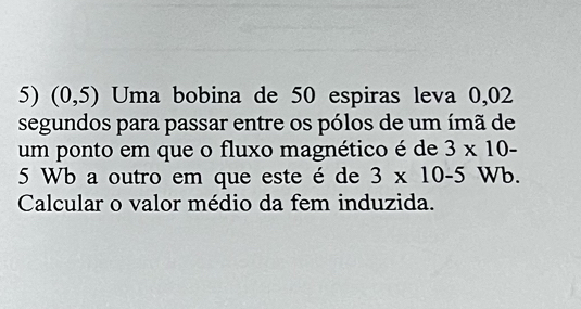 (0,5) Uma bobina de 50 espiras leva 0,02
segundos para passar entre os pólos de um ímã de 
um ponto em que o fluxo magnético é de 3* 10-
5 Wb a outro em que este é de 3* 10-5 Wb. 
Calcular o valor médio da fem induzida.