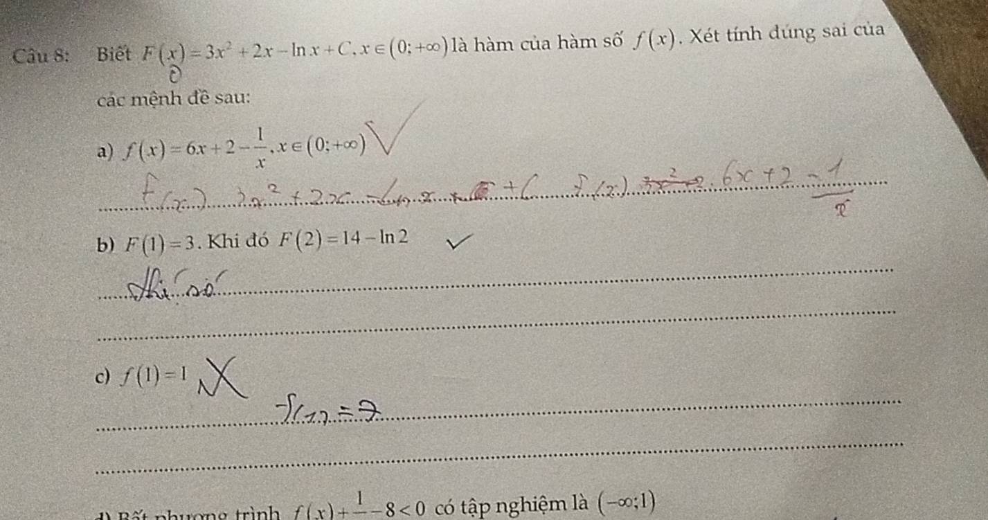 Biết F(x)=3x^2+2x-ln x+C, x∈ (0;+∈fty ) là hàm của hàm số f(x). Xét tính đúng sai của 
các mệnh đề sau: 
_ 
a) f(x)=6x+2- 1/x , x∈ (0;+∈fty )
_ 
b) F(1)=3. Khi đó F(2)=14-ln 2
_ 
c) f(1)=1
_ 
_ 
ết nhương trình f(x)+frac 1-8<0</tex> có tập nghiệm là (-∈fty ;1)