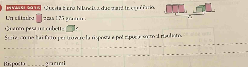 INVALSI 2015 Questa è una bilancia a due piatti in equilibrio. 
Un cilindro pesa 175 grammi. 
Quanto pesa un cubetto ? 
_ 
Scrivi come hai fatto per trovare la risposta e poi riporta sotto il risultato. 
_ 
Risposta: _grammi.