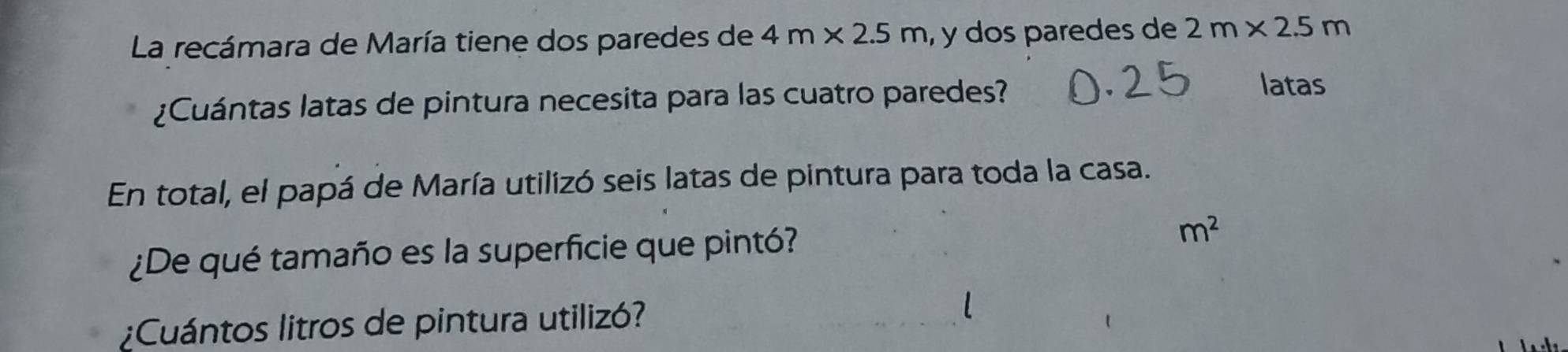 La recámara de María tiene dos paredes de 4m* 2.5m , y dos paredes de 2m* 2.5m
¿Cuántas latas de pintura necesita para las cuatro paredes? 
latas 
En total, el papá de María utilizó seis latas de pintura para toda la casa. 
¿De qué tamaño es la superficie que pintó? m^2
¿Cuántos litros de pintura utilizó?