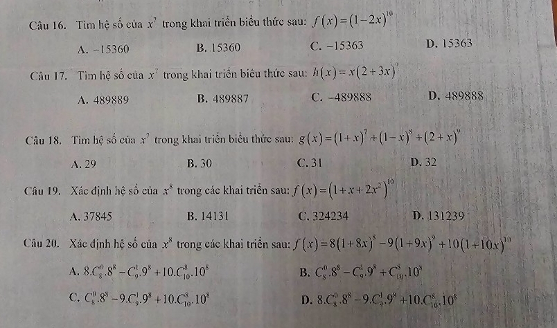 Tìm hệ số của x^7 trong khai triển biểu thức sau: f(x)=(1-2x)^10
A. −15360 B. 15360 C. -15363 D. 15363
Câu 17. Tìm hệ số của x^7 trong khai triển biêu thức sau: h(x)=x(2+3x)^?
A. 489889 B. 489887 C. -489888 D. 489888
Câu 18. Tìm hệ số của x^7 trong khai triển biểu thức sau: g(x)=(1+x)^7+(1-x)^8+(2+x)^9
A. 29 B. 30 C. 31 D. 32
Câu 19. Xác định hệ số của x^8 trong các khai triển sau: f(x)=(1+x+2x^2)^10
A. 37845 B. 14131 C. 324234 D. 131239
Câu 20. Xác định hệ số của x^8 trong các khai triển sau: f(x)=8(1+8x)^8-9(1+9x)^9+10(1+10x)^10
A. 8.C_8^(0.8^8)-C_9^(1.9^8)+10.C_(10)^8.10^8 B. C_8^(0.8^8)-C_9^(1.9^8)+C_(10)^8.10^8
C. C_8^(0.8^8)-9.C_9^(1.9^8)+10.C_(10)^8.10^8 D. 8.C_8^(0.8^8)-9.C_9^(1.9^8)+10.C_(10)^8.10^8