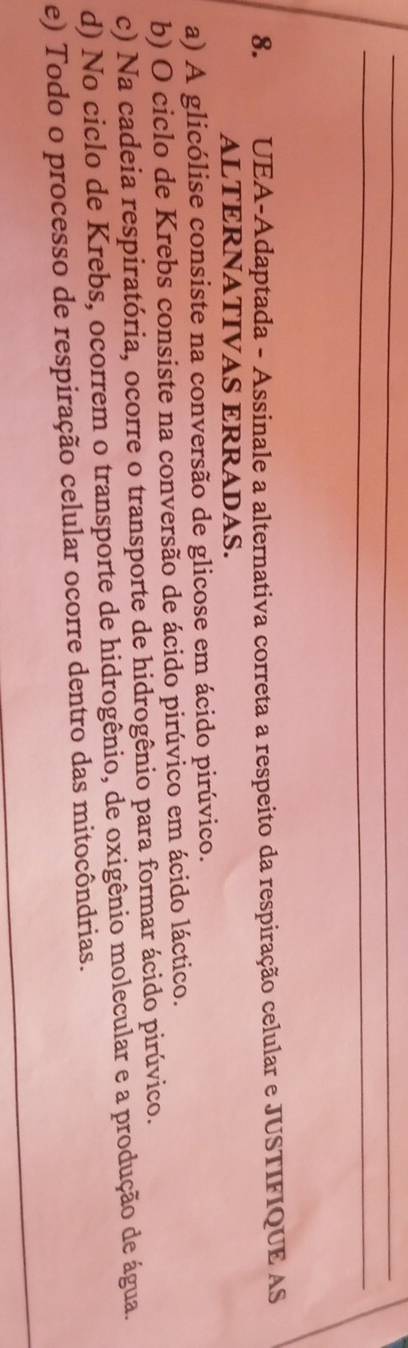 UEA-Adaptada - Assinale a alternativa correta a respeito da respiração celular e JUSTIFIQUE AS
ALTERNATIVAS ERRADAS.
a) A glicólise consiste na conversão de glicose em ácido pirúvico.
b) O ciclo de Krebs consiste na conversão de ácido pirúvico em ácido láctico.
c) Na cadeia respiratória, ocorre o transporte de hidrogênio para formar ácido pirúvico.
d) No ciclo de Krebs, ocorrem o transporte de hidrogênio, de oxigênio molecular e a produção de água.
_
e) Todo o processo de respiração celular ocorre dentro das mitocôndrias.