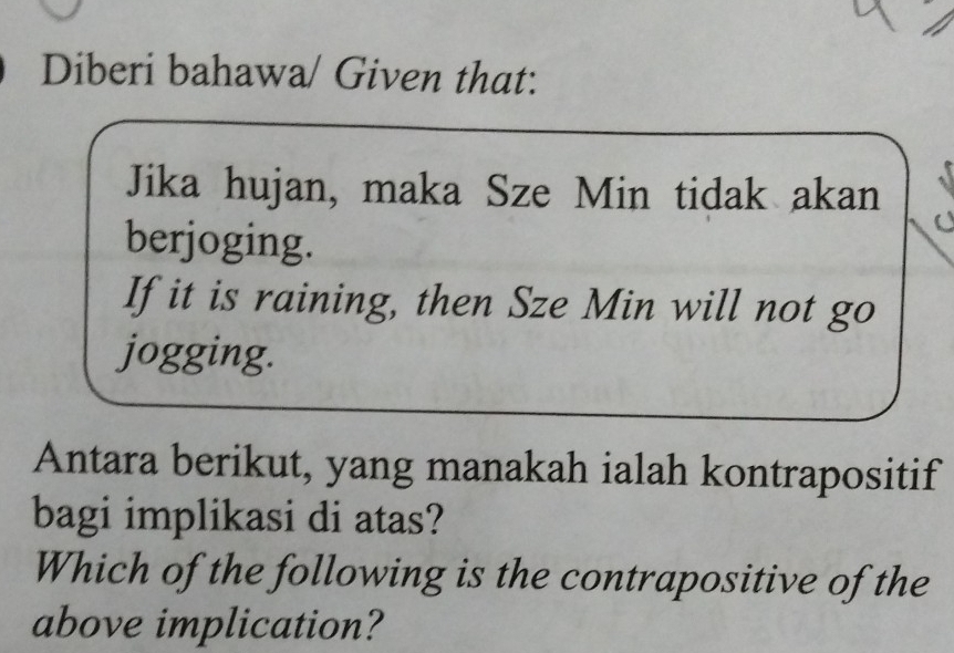 Diberi bahawa/ Given that: 
Jika hujan, maka Sze Min tidak akan 
berjoging. 
If it is raining, then Sze Min will not go 
jogging. 
Antara berikut, yang manakah ialah kontrapositif 
bagi implikasi di atas? 
Which of the following is the contrapositive of the 
above implication?