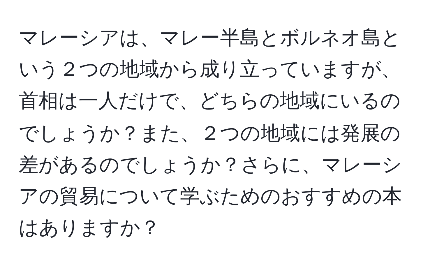 マレーシアは、マレー半島とボルネオ島という２つの地域から成り立っていますが、首相は一人だけで、どちらの地域にいるのでしょうか？また、２つの地域には発展の差があるのでしょうか？さらに、マレーシアの貿易について学ぶためのおすすめの本はありますか？