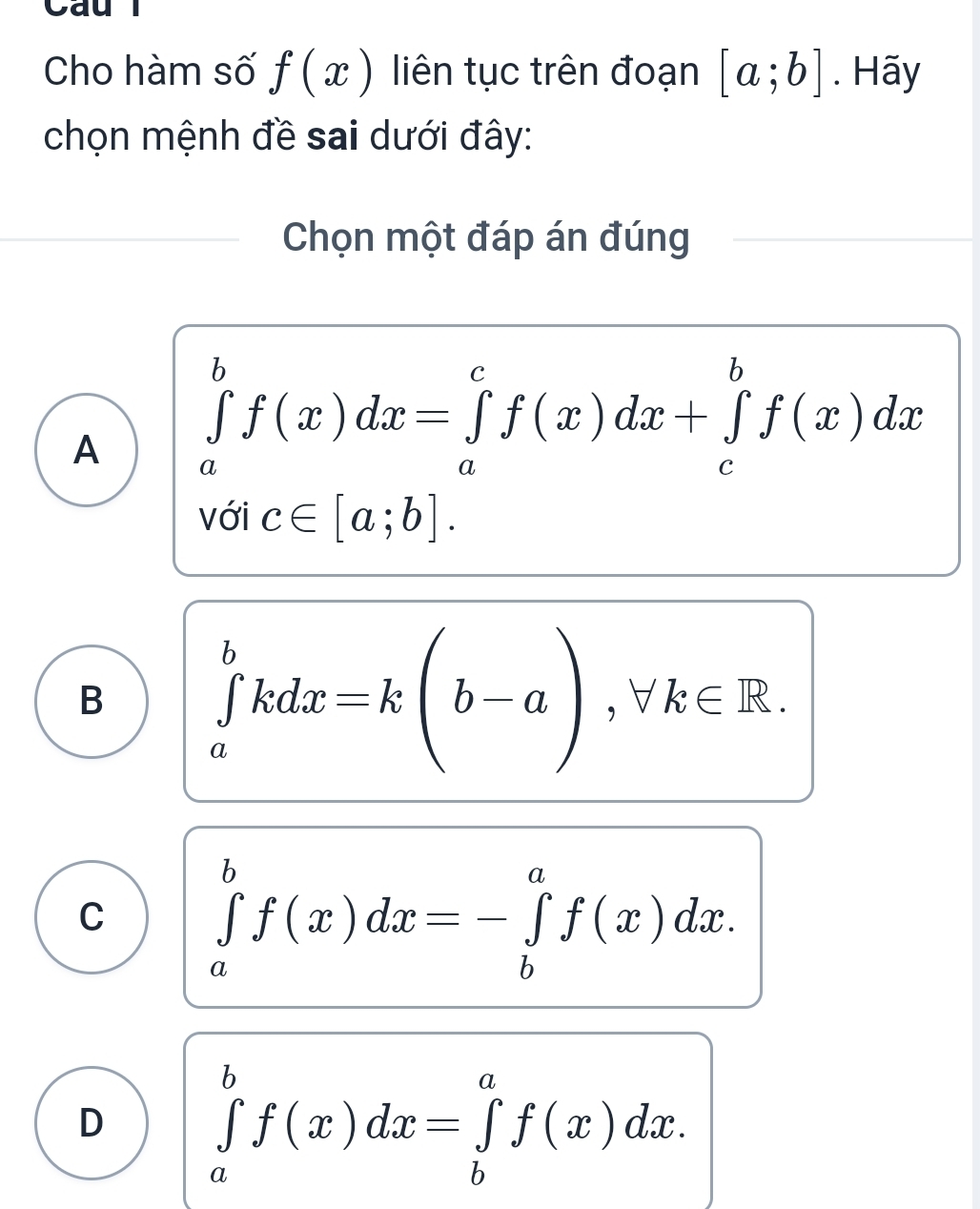 Cau l
Cho hàm số f(x) liên tục trên đoạn [a;b]. Hãy
chọn mệnh đề sai dưới đây:
Chọn một đáp án đúng
A ∈tlimits _a^bf(x)dx=∈tlimits _a^cf(x)dx+∈tlimits _c^bf(x)dx
với c∈ [a;b].
B ∈tlimits _a^bkdx=k(b-a), forall k∈ R.
C ∈tlimits _a^bf(x)dx=-∈tlimits _b^af(x)dx.
D ∈tlimits _a^bf(x)dx=∈tlimits _b^af(x)dx.