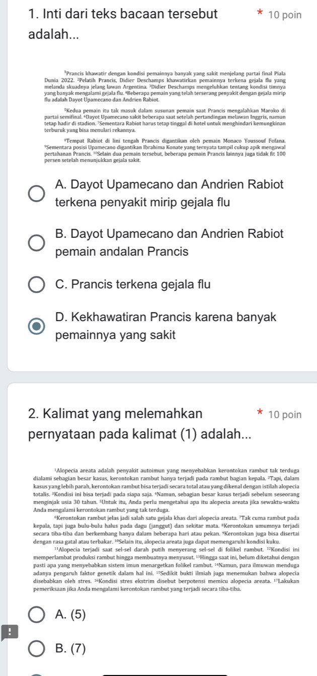 Inti dari teks bacaan tersebut 10 poin
adalah...
'Prancis khawatir dengan kondisi pemainnya banvak vang sakit menjelang partai final Piala
Dunia 2022. ²Pelatih Prancis, Didier Deschamps khawatirkan pemainnya terkena gejala flu yang
yang banyak mengalami gejala flu. *Beberapa pemain yang telah terserang penyakit dengan gejala mirip
flu adalah Dayot Upamecano dan Andrien Rabiot.
*Kedua pemain itu tak masuk dalam susunan pemain saat Prancis mengalahkan Maroko di
partai semifinal. *Dayot Upamecano sakit beberapa saat setelah pertandingan melawan Inggris, namun
tetap hadir di stadion. ’Sementara Rabiot harus tetap tinggal di hotel untuk menghindari kemungkinan
terburuk yang bisa menulari rekannya.
Tempat Rabiot di lini tengah Prancis digantikan oleh pemain Monaco Youssouf Fofana.
*Sementara posisi Unameçano digantikan Ibrahima Konate vang ternvata tampil cukup anik mengawal
pertahanan Prancis. ¹ºSelain dua pemain tersebut, beberapa pemain Prancis lainnya juga tidak fit 100
persen setelah menunjukkan gejala sakit.
A. Dayot Upamecano dan Andrien Rabiot
terkena penyakit mirip gejala flu
B. Dayot Upamecano dan Andrien Rabiot
pemain andalan Prancis
C. Prancis terkena gejala flu
D. Kekhawatiran Prancis karena banyak
pemainnya yang sakit
2. Kalimat yang melemahkan 10 poin
pernyataan pada kalimat (1) adalah...
¹Alopecia areata adalah penyakit autoimun yang menyebabkan kerontokan rambut tak terduga
dialami sebagian besar kasus, kerontokan rambut hanya terjadi pada rambut bagian kepala. ²Tapi, dalam
kasus yang lebih parah, kerontokan rambut bisa terjadi secara total atau yang dikenal dengan istilah alopecia
totalis. ²Kondisi ini bisa terjadi pada siapa saja. ⁴Namun, sebagian besar kasus terjadi sebelum seseorang
menginjak usia 30 tahun. ⁵Untuk itu, Anda perlu mengetahui apa itu alopecia areata jika sewaktu-waktu
Anda mengalami kerontokan rambut yang tak terduga.
*Kerontokan rambut jelas jadi salah satu gejala khas dari alopecia areata. 7Tak cuma rambut pada
kepala, tapi juga bulu-bulu halus pada dagu (janggut) dan sekitar mata. ®Kerontokan umumnya terjadi
secara tiba-tiba dan berkembang hanya dalam beberapa hari atau pekan. ?Kerontokan juga bisa disertai
dengan rasa gatal atau terbakar. ¹°Selain itu, alopecia areata juga dapat memengaruhi kondisi kuku.
'¹Alopecia terjadi saat sel-sel darah putih menyerang sel-sel di folikel rambut. ¹Kondisi ini
memperlambat produksi rambut hingga membuatnya menyusut. ¹Hingga saat ini, belum diketahui dengan
pasti apa yang menyebabkan sistem imun menargetkan folikel rambut. ²Namun, para ilmuwan menduga
adanya pengaruh faktor genetik dalam hal ini. Sedikit bukti ilmiah juga menemukan bahwa alopecia
disebabkan oleh stres. ¹Kondisi stres ekstrim disebut berpotensi memicu alopecia areata. ¹Lakukan
pemeriksaan jika Anda mengalami kerontokan rambut yang terjadi secara tiba-tiba.
A. (5)
!
B. (7)