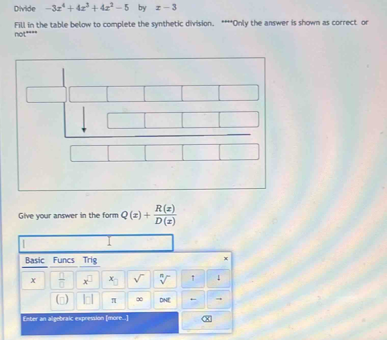 Divide -3x^4+4x^3+4x^2-5 by x-3
Fill in the table below to complete the synthetic division. ****Only the answer is shown as correct or 
not**** 
Give your answer in the form Q(x)+ R(x)/D(x) 
I 
Basic Funcs Trig 
x
x  □ /□   x^(□) X sqrt() sqrt[n]() ↑ ! 
n) frac  π ∞ DNE ← 
Enter an algebraic expression [more..]