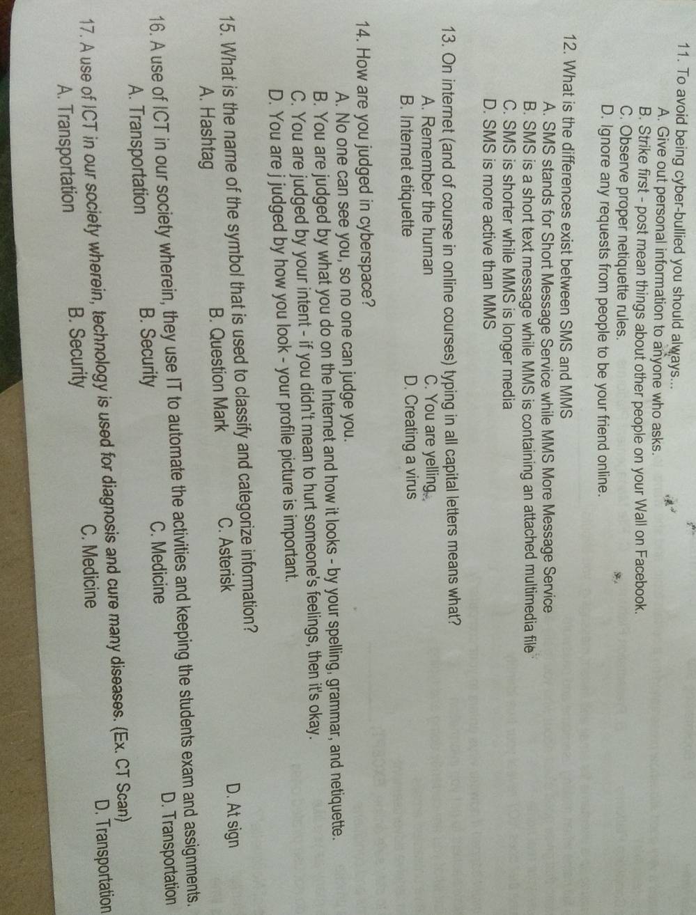 To avoid being cyber-bullied you should always...
A. Give out personal information to anyone who asks.
B. Strike first - post mean things about other people on your Wall on Facebook.
C. Observe proper netiquette rules.
D. Ignore any requests from people to be your friend online.
12. What is the differences exist between SMS and MMS
A. SMS stands for Short Message Service while MMS More Message Service
B. SMS is a short text message while MMS is containing an attached multimedia file
C. SMS is shorter while MMS is longer media
D. SMS is more active than MMS
13. On internet (and of course in online courses) typing in all capital letters means what?
A. Remember the human C. You are yelling.
B. Internet etiquette D. Creating a virus
14. How are you judged in cyberspace?
A. No one can see you, so no one can judge you.
B. You are judged by what you do on the Internet and how it looks - by your spelling, grammar, and netiquette.
C. You are judged by your intent - if you didn't mean to hurt someone's feelings, then it's okay.
D. You are j judged by how you look - your profile picture is important.
15. What is the name of the symbol that is used to classify and categorize information?
A. Hashtag B. Question Mark C. Asterisk
D. At sign
16. A use of ICT in our society wherein, they use IT to automate the activities and keeping the students exam and assignments.
C. Medicine D. Transportation
A. Transportation B. Security
17. A use of ICT in our society wherein, technology is used for diagnosis and cure many diseases. (Ex. CT Scan)
A. Transportation B. Security C. Medicine D. Transportation