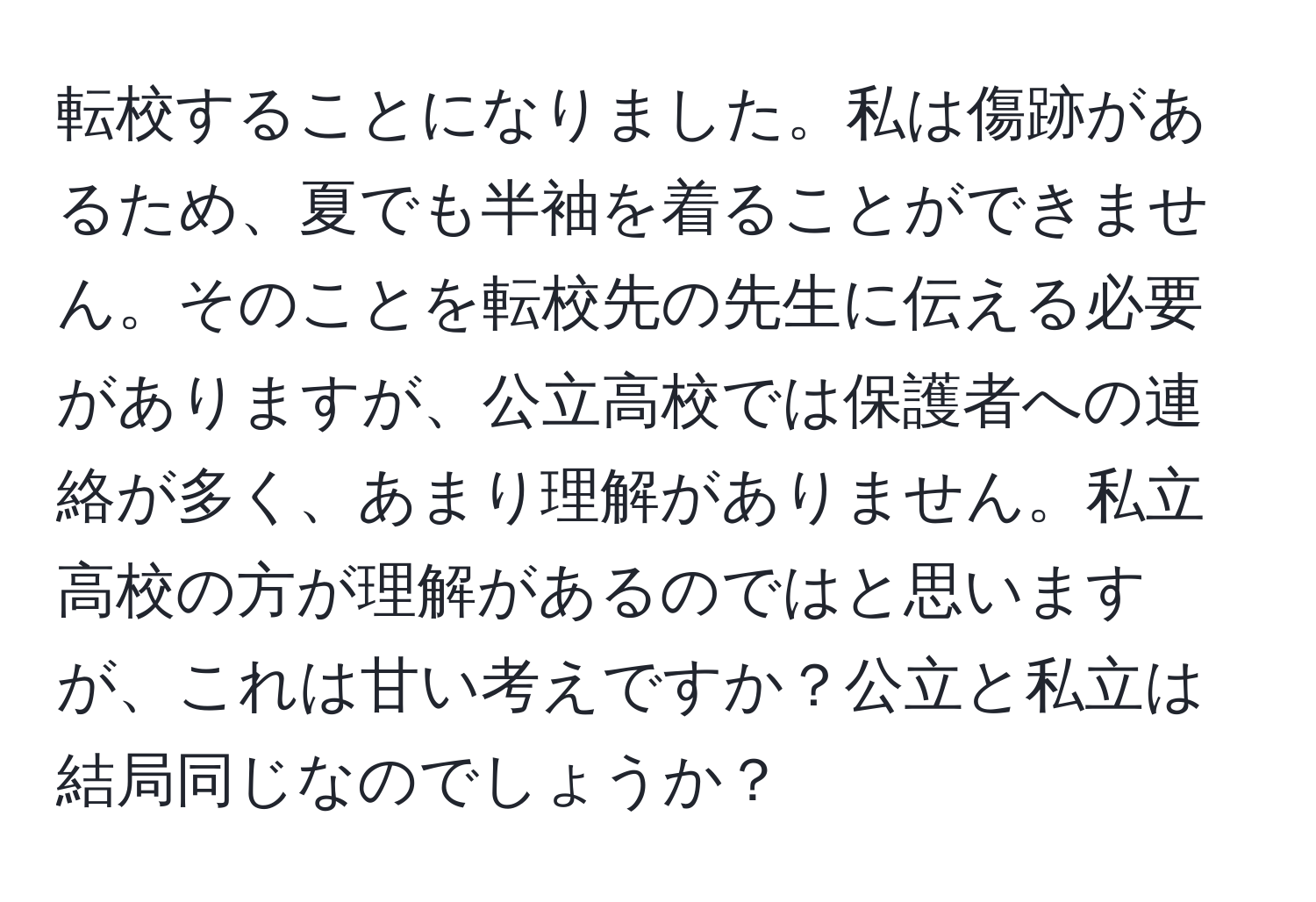 転校することになりました。私は傷跡があるため、夏でも半袖を着ることができません。そのことを転校先の先生に伝える必要がありますが、公立高校では保護者への連絡が多く、あまり理解がありません。私立高校の方が理解があるのではと思いますが、これは甘い考えですか？公立と私立は結局同じなのでしょうか？