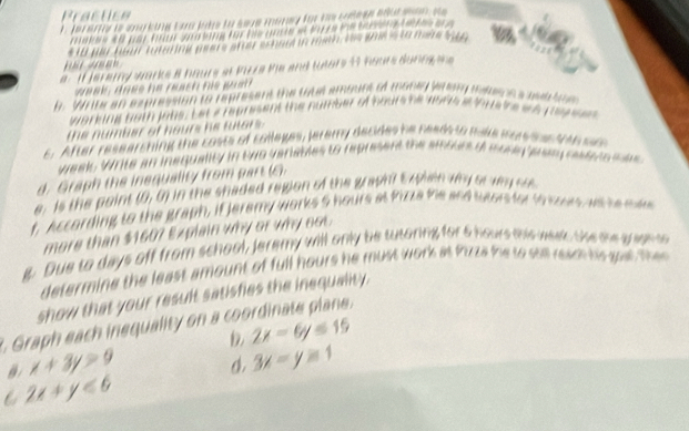 e= 4 0 par hr s ne für be unree t 
* 1 fr heur tutering geere afer echar in mh ve te tee a 

e : if jerarny warks 8 hours at Piza Mie and tutors 4t hours dunng 
week; does he reach his guat 
h. Write an expression to represent the toue amount of money arm wa 
working both jobs. Let a represent the number of hours he aors a tous 
= h n =
the number of hours he tutors . 
c. After rese arching the cots of coleges, leremy decide h n ee e t 

= a 
week W rite a n i e quality in t w o v arables to re p e n t 
d. Graph the inequality from part (6). 
e. is the point (0,0) in the shaded region of the graunt t wen why or wy 

f. According to the graph, if jeramy works 5 hours at Pizza me 
more than $160? Explain why or why oo 
Due to days off from school, Jeremy will only be tutoring for 5 hours e 

determine the least amount of full hours he must work at fuza h u 
show that your result satishies the inequality . 
Graph each inequality on a coordinate plan . 
D 2x-6y≤ 15
B x+3y>9 o. 3x-y≥ 1
C 2x+y<6</tex>