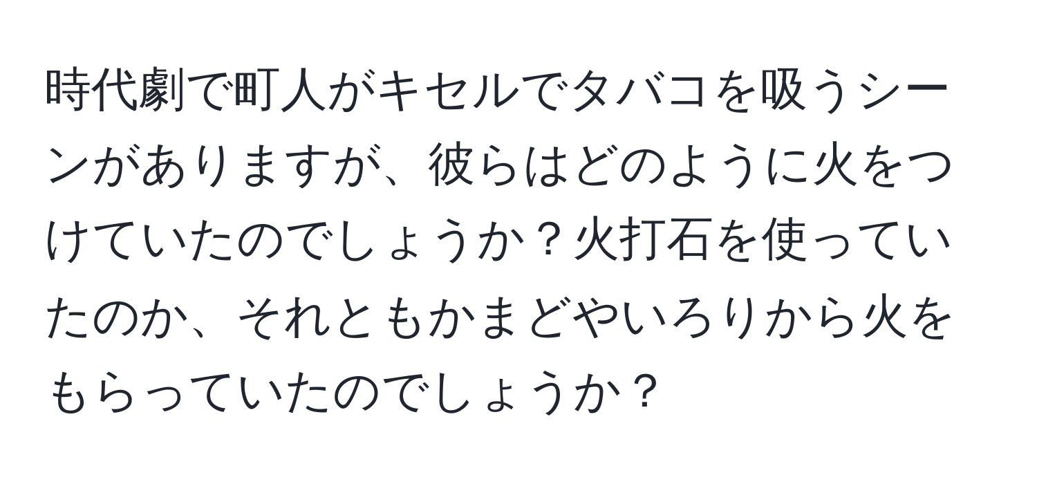 時代劇で町人がキセルでタバコを吸うシーンがありますが、彼らはどのように火をつけていたのでしょうか？火打石を使っていたのか、それともかまどやいろりから火をもらっていたのでしょうか？