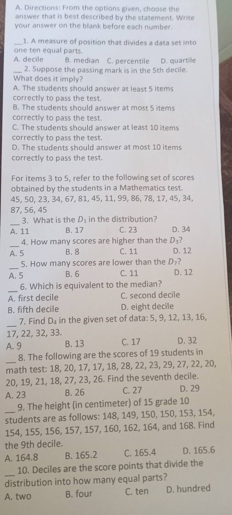 Directions: From the options given, choose the
answer that is best described by the statement. Write
your answer on the blank before each number.
_1. A measure of position that divides a data set into
one ten equal parts.
A. decile B. median C. percentile D. quartile
_2. Suppose the passing mark is in the 5th decile.
What does it imply?
A. The students should answer at least 5 items
correctly to pass the test.
B. The students should answer at most 5 items
correctly to pass the test.
C. The students should answer at least 10 items
correctly to pass the test.
D. The students should answer at most 10 items
correctly to pass the test.
For items 3 to 5, refer to the following set of scores
obtained by the students in a Mathematics test.
45, 50, 23, 34, 67, 81, 45, 11, 99, 86, 78, 17, 45, 34,
87, 56, 45
_
3. What is the D_1 in the distribution?
A. 11 B. 17 C. 23 D. 34
_
4. How many scores are higher than the D_3 2
A. 5 B. 8 C. 11 D. 12
_
5. How many scores are lower than the D_7 ?
A. 5 B. 6 C. 11 D. 12
_
6. Which is equivalent to the median?
A. first decile C. second decile
B. fifth decile D. eight decile
_
7. Find D_4 in the given set of data: 5, 9, 12, 13, 16,
17, 22, 32, 33.
C. 17
A. 9 B. 13 D. 32
_
8. The following are the scores of 19 students in
math test: 18, 20, 17, 17, 18, 28, 22, 23, 29, 27, 22, 20,
20, 19, 21, 18, 27, 23, 26. Find the seventh decile.
A. 23 B. 26
C. 27 D. 29
9. The height (in centimeter) of 15 grade 10
_students are as follows: 148, 149, 150, 150, 153, 154,
154, 155, 156, 157, 157, 160, 162, 164, and 168. Find
the 9th decile.
A. 164.8 B. 165.2 C. 165.4 D. 165.6
_
10. Deciles are the score points that divide the
distribution into how many equal parts?
A. two B. four C. ten D. hundred