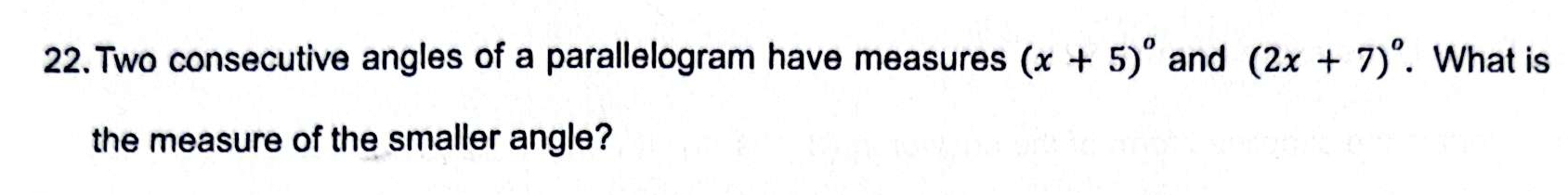 Two consecutive angles of a parallelogram have measures (x+5)^circ  and (2x+7)^circ . What is 
the measure of the smaller angle?