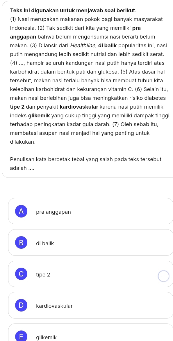 Teks ini digunakan untuk menjawab soal berikut.
(1) Nasi merupakan makanan pokok bagi banyak masyarakat
Indonesia. (2) Tak sedikit dari kita yang memiliki pra
anggapan bahwa belum mengonsumsi nasi berarti belum
makan. (3) Dilansir dari Healthline, di balik popularitas ini, nasi
putih mengandung lebih sedikit nutrisi dan lebih sedikit serat.
(4) ..., hampir seluruh kandungan nasi putih hanya terdiri atas
karbohidrat dalam bentuk pati dan glukosa. (5) Atas dasar hal
tersebut, makan nasi terlalu banyak bisa membuat tubuh kita
kelebihan karbohidrat dan kekurangan vitamin C. (6) Selain itu,
makan nasi berlebihan juga bisa meningkatkan risiko diabetes
tipe 2 dan penyakit kardiovaskular karena nasi putih memiliki
indeks glikemik yang cukup tinggi yang memiliki dampak tinggi
terhadap peningkatan kadar gula darah. (7) Oleh sebab itu,
membatasi asupan nasi menjadi hal yang penting untuk
dilakukan.
Penulisan kata bercetak tebal yang salah pada teks tersebut
adalah ....
A pra anggapan
B di balik
C tipe 2
kardiovaskular
glikemik