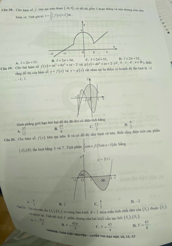 Cho hàm số ∫ liên tục trên đoạn [-6;5] , có đồ thị gồm 2 đoạn thắng và nữa đường tròn như   
hình vê. Tính giá trị I=∈tlimits _(-6)^5[f(x)+2]dx. o
6
30
A. I=2π +35. B. I=2π +34. C. I=2π +32.
Câu 19: Cho hai hàm số f(x)=ax^2+bx^2+cx-2 và g(x)=dx^2+ex+2(a,b,c,d,e∈ R) ). Biết
rằng đồ thị của hàm số y=f(x) và y=g(x) cắt nhau tại ba điểm có hoành độ lần lượt là -2
-1;1.
Hình phẳng giới hạn bởi hai đồ thị đã cho có diện tích bằng
A.  37/12 
B.  37/6  C.  13/2  D.  9/2 
Câu 20: Cho hàm số f(x) liên tục trên R và có đồ thị như hình vẽ bên. Biết rằng diện tích các phần
(A),(B) lần lượt bằng 3 và 7 . Tích phân ∈tlimits _0^((frac π)2)cos x.f(5sin x-1)dx bằng
A. - 4/5  B. 2 C.  4/5 
D. −2
Cầu 21: Cho hai mật cầu (S_1).(S_2) có cùng bán kính R=3 thỏa mãn tính chất tâm của (S_1) thuộc (S_2)
và ngưọc lại. Tính thể tích 1 phần chung của hai khối câu tạo bởi (S_1),(S_2).
A.V= 45π /8 . B. V= 45π /4 . C. V= 45/4 · D. V= 45/8 .
Fampage: Toàn thày nguyện - luyện thi đại Học 10, 11, 12