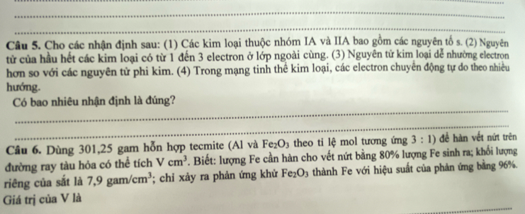 Cho các nhận định sau: (1) Các kim loại thuộc nhóm IA và IIA bao gồm các nguyên tố s. (2) Nguyên 
tử của hầu hết các kim loại có từ 1 đến 3 electron ở lớp ngoài cùng. (3) Nguyên tử kim loại dễ nhường electron 
hơn so với các nguyên tử phi kim. (4) Trong mạng tinh thể kim loại, các electron chuyển động tự do theo nhiều 
hướng. 
_ 
Có bao nhiêu nhận định là đúng? 
_ 
Câu 6. Dùng 301, 25 gam hỗn hợp tecmite (Al và Fe_2O_3 theo ti lệ mol tương ứng 3:1) đề hàn vết nứt trên 
đường ray tàu hỏa có thể tích Vcm^3 F. Biết: lượng Fe cần hàn cho vết nứt bằng 80% lượng Fe sinh ra; khối lượng 
riêng của sắt là 7,9gam/cm^3; chỉ xảy ra phản ứng khử Fe_2O_3 thành Fe với hiệu suất của phản ứng bằng 96%. 
_ 
Giá trị của V là