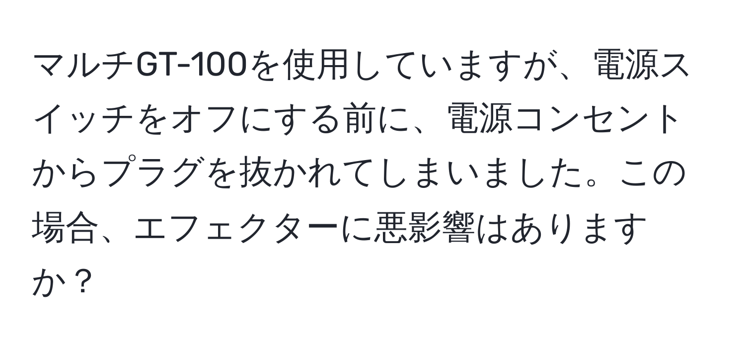 マルチGT-100を使用していますが、電源スイッチをオフにする前に、電源コンセントからプラグを抜かれてしまいました。この場合、エフェクターに悪影響はありますか？