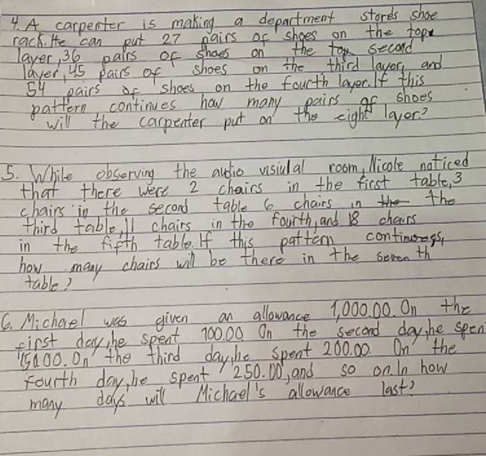 A carpenter is making a department stores shoe 
rack. He can put 27 pairs of shoes on the topy 
laver, 36 pairs of shoes on the second 
layer, us pairs of shoes on the third layer, and
54 pairs of shoes on the fourth layer. If this 
pattern continues hov many pairs of shoes 
will the carpenter put on the eight layer? 
5. While obsorving the audio visiual room, Nicole noticed 
that there were 2 chairs in the first table, 3
chairs in the second table 6 chairs in the 
third table, I1 chairs in the faurth, and 18 chairs 
in the fifth table. If this pattem continues 
how many chairs will be there in the seven th 
table? 
6. Michoel was given an allowance 1, 000. 00. On the 
first day he spent 700, 00. On the second day, he spen
15600. On the third daybe spent 200. 00. On the 
fourth day, be spent 250. D0, and so on. In how 
many days will Michael's allowance last?