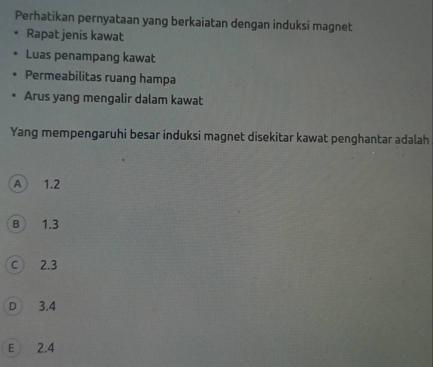 Perhatikan pernyataan yang berkaiatan dengan induksi magnet
Rapat jenis kawat
Luas penampang kawat
Permeabilitas ruang hampa
Arus yang mengalir dalam kawat
Yang mempengaruhi besar induksi magnet disekitar kawat penghantar adalah
A 1.2
B 1.3
C 2.3
D 3.4
E 2.4