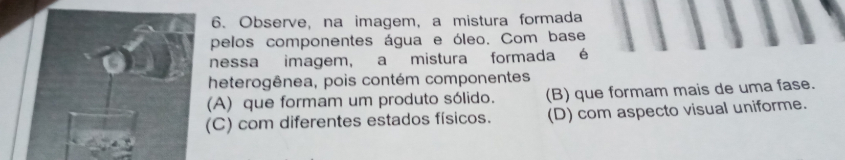 Observe, na imagem, a mistura formada
pelos componentes água e óleo. Com base
nessa imagem, a mistura formada é
heterogênea, pois contém componentes
(A) que formam um produto sólido. (B) que formam mais de uma fase.
(C) com diferentes estados físicos. (D) com aspecto visual uniforme.