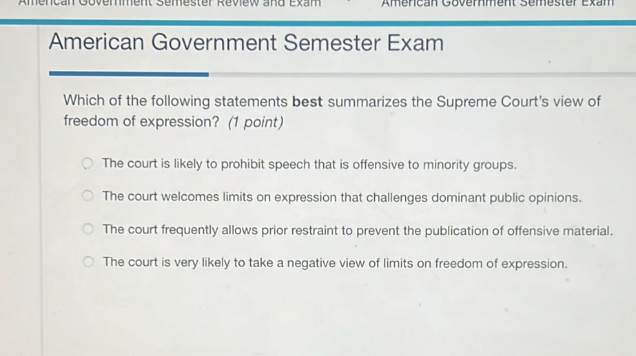 ester Review and Exam Américan Government Sémester Exam
American Government Semester Exam
Which of the following statements best summarizes the Supreme Court's view of
freedom of expression? (1 point)
The court is likely to prohibit speech that is offensive to minority groups.
The court welcomes limits on expression that challenges dominant public opinions.
The court frequently allows prior restraint to prevent the publication of offensive material.
The court is very likely to take a negative view of limits on freedom of expression.