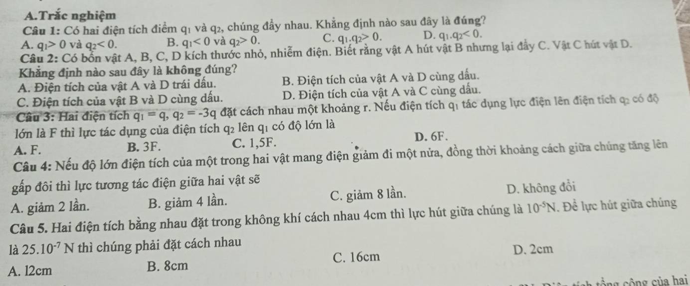 Trắc nghiệm
Câu 1: Có hai điện tích điểm q1 và q2, chúng đầy nhau. Khẳng định nào sau đây là đúng?
A. q_1>0 và q_2<0. B. q_1<0</tex> và q_2>0.
C. q_1.q_2>0. D. q_1.q_2<0.
Câu 2: Có bổn vật A, B, C, D kích thước nhỏ, nhiễm điện. Biết rằng vật A hút vật B nhưng lại đầy C. Vật C hút vật D.
Khẳng định nào sau đây là không đúng?
A. Điện tích của vật A và D trái dấu. B. Điện tích của vật A và D cùng dấu.
C. Điện tích của vật B và D cùng dấu. D. Điện tích của vật A và C cùng dấu.
Câu 3: Hai điện tích q_1=q,q_2=-3q đặt cách nhau một khoảng r. Nếu điện tích qi tác dụng lực điện lên điện tích qỉ có độ
lớn là F thì lực tác dụng của điện tích q2 lên q1 có độ lớn là
A. F. B. 3F. C. 1,5F. D. 6F.
Câu 4: Nếu độ lớn điện tích của một trong hai vật mang điện giảm đi một nửa, đồng thời khoảng cách giữa chúng tăng lên
gấp đôi thì lực tương tác điện giữa hai vật sẽ
A. giảm 2 lần. B. giảm 4 lần. C. giảm 8 lần. D. không đổi
Câu 5. Hai điện tích bằng nhau đặt trong không khí cách nhau 4cm thì lực hút giữa chúng là 10^(-5)N. Đề lực hút giữa chúng
là 25.10^(-7)N thì chúng phải đặt cách nhau
C. 16cm
A. l2cm B. 8cm D. 2cm
ổng cộng của hai