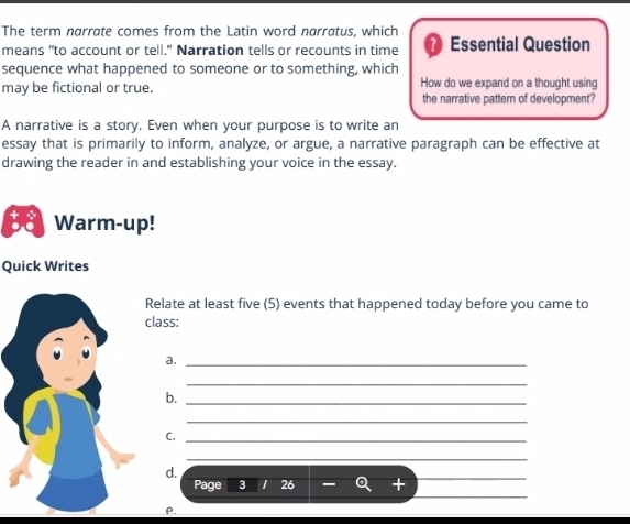 The term narrate comes from the Latin word narratus, which 
means “to account or tell.” Narration tells or recounts in time a Essential Question 
sequence what happened to someone or to something, which 
may be fictional or true. How do we expand on a thought using 
the narrative pattern of development? 
A narrative is a story. Even when your purpose is to write an 
essay that is primarily to inform, analyze, or argue, a narrative paragraph can be effective at 
drawing the reader in and establishing your voice in the essay. 
Warm-up! 
Quick Writes 
Relate at least five (5) events that happened today before you came to 
lass; 
a._ 
_ 
b._ 
_ 
C._ 
_ 
d. 
_ 
Page 3 26 + 
_ 
P.