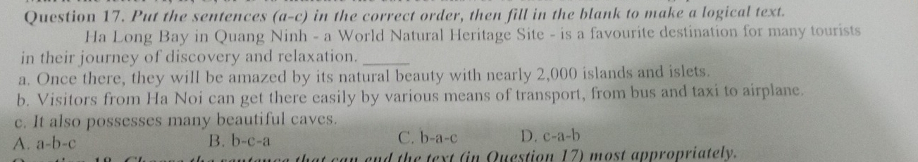 Put the sentences (a-c) in the correct order, then fill in the blank to make a logical text.
Ha Long Bay in Quang Ninh - a World Natural Heritage Site - is a favourite destination for many tourists
in their journey of discovery and relaxation._
a. Once there, they will be amazed by its natural beauty with nearly 2,000 islands and islets.
b. Visitors from Ha Noi can get there easily by various means of transport, from bus and taxi to airplane.
c. It also possesses many beautiful caves.
C.
A. a-b-c B. b-c-a b-a-c D. c-a-b
n end the text (in Question 17) most appropriately.