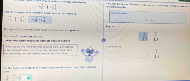 stions to plan how to evaluate the expression below. Calculate the sum or difference. If your answer is an improper fraction, rewrite it
- 7/10 -(-1 2/5 )
as a mixed number.
Select the expression rewritten as the sum of two fractions.
View Solution History
- 7/10 -(-1 2/5 )= - 7/10 +1 2/5 
1 2/5 - 7/10 
Regroup
The signs of the addends in the rewritten expression are opposite .
The sum will be positive because
the number with the greater absolute value is positive .
1 4/10 - 7/10 
When adding two numbers with opposite signs, subtract the Enter the result
lesser absolute value from the greater absolute value. Keep
the sign of the number with the greater absolute value. □ 1- 7/10 
Use the Solver to subtract the lesser absolute value from the greater absolute
value.
1 2/5 - 7/10 =□