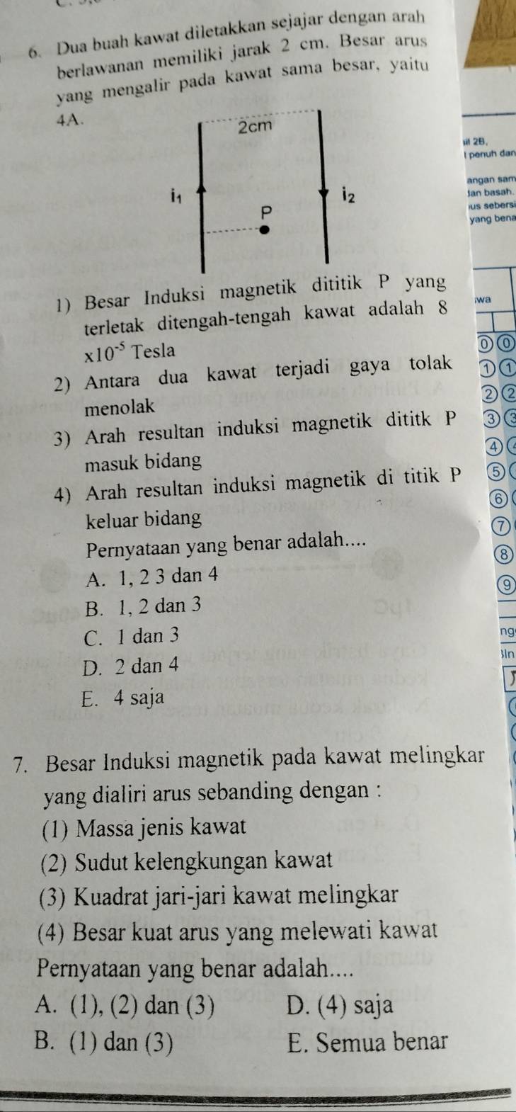 Dua buah kawat diletakkan sejajar dengan arah
berlawanan memiliki jarak 2 cm. Besar arus
yang mengalir pada kawat sama besar, yaitu
4A.
sil 2B.
I penuh dan
angan sam
Jan basah.
us sebers
yang bena
1) Besar Induksi magnetik dititik P yang
terletak ditengah-tengah kawat adalah 8 wa
* 10^(-5) Tesla
2) Antara dua kawat terjadi gaya tolak ①①
②②
menolak
3) Arah resultan induksi magnetik dititk P ③<
masuk bidang ④(
4) Arah resultan induksi magnetik di titik P ⑤(
⑥
keluar bidang
⑦
Pernyataan yang benar adalah....
⑧
 A. 1, 2 3 dan 4
B. 1, 2 dan 3
C. 1 dan 3
ng
D. 2 dan 4
In
E. 4 saja
7. Besar Induksi magnetik pada kawat melingkar
yang dialiri arus sebanding dengan :
(1) Massa jenis kawat
(2) Sudut kelengkungan kawat
(3) Kuadrat jari-jari kawat melingkar
(4) Besar kuat arus yang melewati kawat
Pernyataan yang benar adalah....
A. (1), (2) dan (3) D. (4) saja
B. (1) dan (3) E. Semua benar