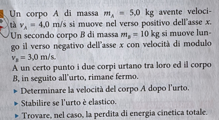 Un corpo A di massa m_A=5,0kg avente veloci- 
tà v_A=4,0m/s si muove nel verso positivo dell’asse x. 
Un secondo corpo B di massa m_B=10kg si muove lun- 
go il verso negativo dell'asse x con velocità di modulo
v_B=3,0m/s. 
A un certo punto i due corpi urtano tra loro ed il corpo 
B, in seguito all’urto, rimane fermo. 
Determinare la velocità del corpo A dopo l’urto. 
Stabilire se l'urto è elastico. 
Trovare, nel caso, la perdita di energia cinetica totale.