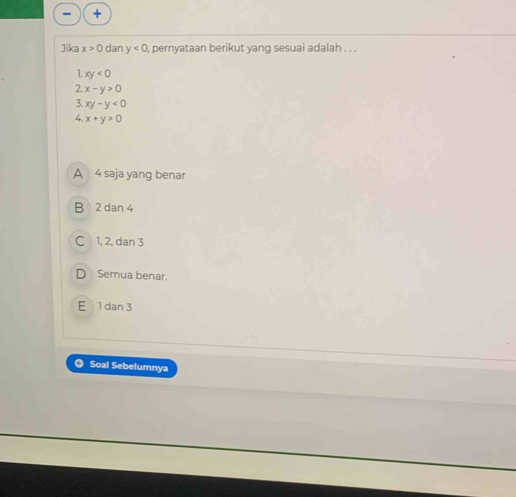 Jika x>0 dan y<0</tex> , pernyataan berikut yang sesuai adalah . . .
1. xy<0</tex> 
2. x-y>0
3. xy-y<0</tex> 
4. x+y>0
A 4 saja yang benar
B 2 dan 4
C 1, 2, dan 3
D Semua benar.
E 1 dan 3
Soal Sebelumnya