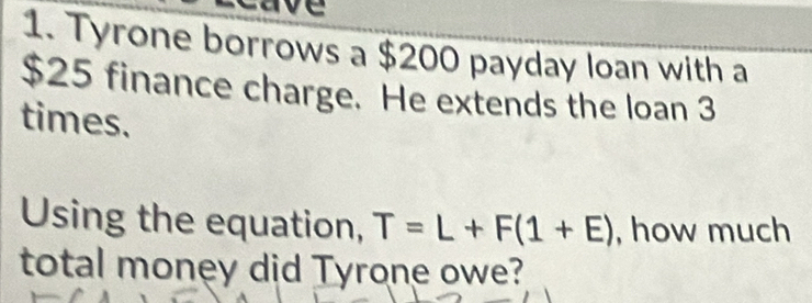 Tyrone borrows a $200 payday loan with a
$25 finance charge. He extends the loan 3
times. 
Using the equation, T=L+F(1+E) , how much 
total money did Tyrone owe?