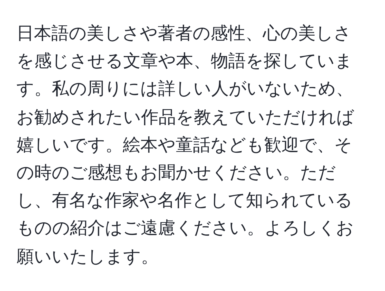 日本語の美しさや著者の感性、心の美しさを感じさせる文章や本、物語を探しています。私の周りには詳しい人がいないため、お勧めされたい作品を教えていただければ嬉しいです。絵本や童話なども歓迎で、その時のご感想もお聞かせください。ただし、有名な作家や名作として知られているものの紹介はご遠慮ください。よろしくお願いいたします。