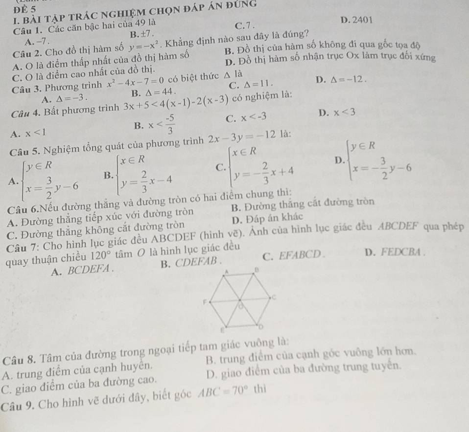 ĐÉ 5
I. bài tập trác nghiệm chọn đáp án đúng
Câu 1. Các căn bậc hai của 49 là
D. 2401
C.7 .
A. -7 . B. ±7 .
Câu 2. Cho đồ thị hàm số y=-x^2. Khẳng định nào sau dây là đúng?
A. O là điểm thấp nhất của đồ thị hàm số B. Đồ thị của hàm số không đi qua gốc tọa độ
D. Đồ thị hàm số nhận trục Ox làm trục đối xứng
C. O là điểm cao nhất của đồ thị.
C. △ =11. D. Delta =-12.
Câu 3. Phương trình x^2-4x-7=0 có biệt thức △ li
A. △ =-3.
Cầu 4. Bất phương trình 3x+5<4(x-1)-2(x-3) B. △ =44. có nghiệm là:
A. x<1</tex> B. x C. x D. x<3</tex>
Câu 5. Nghiệm tổng quát của phương trình 2x-3y=-12 là:
A. beginarrayl y∈ R x= 3/2 y-6endarray. B beginarrayl x∈ R y= 2/3 x-4endarray. C. beginarrayl x∈ R y=- 2/3 x+4endarray. D beginarrayl y∈ R x=- 3/2 y-6endarray.
Câu 6.Nếu đường thắng và đường tròn có hai điểm chung thì:
A. Đường thẳng tiếp xúc với đường tròn B. Đường thắng cắt đường tròn
C. Đường thăng không cắt đường tròn D. Đáp án khác
Câu 7: Cho hình lục giác đều ABCDEF (hình vẽ). Ảnh của hình lục giác đều ABCDEF qua phép
quay thuận chiều 120° tâm O là hình lục giác đều
A. BCDEFA . B. CDEFAB . C. EFABCD D. FEDCBA .
Câu 8. Tâm của đường trong ngoại tiếp tam giác vuông là:
A. trung điểm của cạnh huyển. B. trung điểm của cạnh góc vuông lớn hơn.
C. giao điểm của ba đường cao. D. giao điểm của ba đường trung tuyến.
Câu 9. Cho hình vẽ dưới đây, biết góc ABC=70° thì