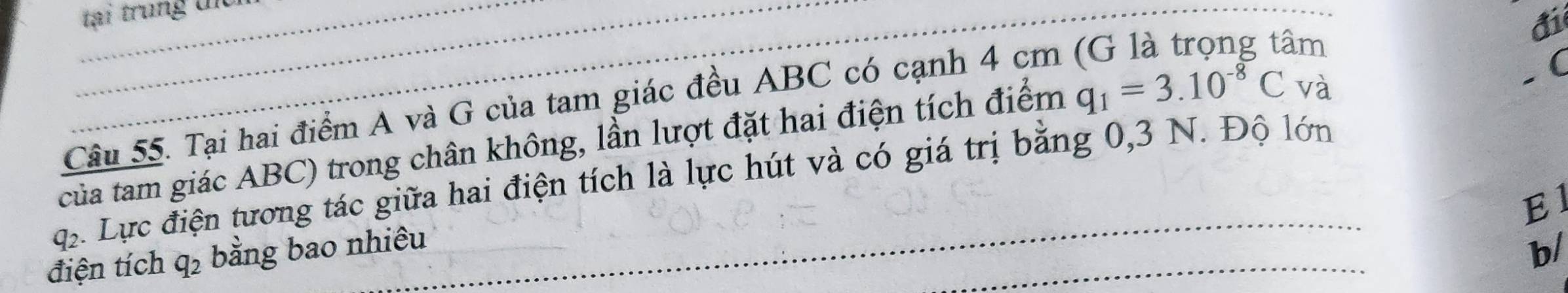 tại trung t 
đi 
Câu 55. Tại hai điểm A và G của tam giác đều ABC có cạnh 4 cm (G là trọng tâm 
của tam giác ABC) trong chân không, lần lượt đặt hai điện tích điểm q_1=3.10^(-8)C và 
( 
q Lực điện tương tác giữa hai điện tích là lực hút và có giá trị bằng 0,3 N. Độ lớn 
El 
điện tích q_2 bằng bao nhiêu 
b/