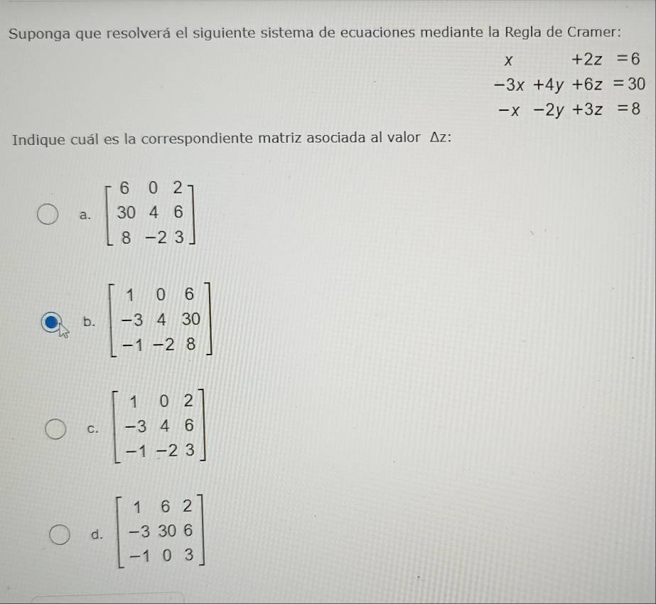 Suponga que resolverá el siguiente sistema de ecuaciones mediante la Regla de Cramer:
x +2z=6
-3x+4y+6z=30
-x-2y+3z=8
Indique cuál es la correspondiente matriz asociada al valor Δz:
a. beginbmatrix 6&0&2 30&4&6 8&-2&3endbmatrix
b.
C. beginbmatrix 1&0&2 -3&4&6 -1&-2&3endbmatrix
d. beginbmatrix 1&6&2 -3&30&6 -1&0&3endbmatrix