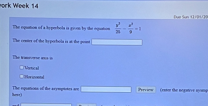ork Week 14
Due Sun 12/01/20
The equation of a hyperbola is given by the equation  y^2/25 - x^2/9 =1
The center of the hyperbola is at the point overline 1/2x+sqrt(1)/2
The transverse axis is
Vertical
Horizontal
The equations of the asymptotes are □ Preview (enter the negative aysmp
here)
□