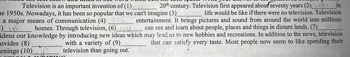 Television is an important invention of (1)_ 20^(th) century. Television first appeared about seventy years (2)_ in 
he 1950s. Nowadays, it has been so popular that we can't imagine (3)_ life would be like if there were no television. Television 
a major means of communication (4) _entertainment. It brings pictures and sound from around the world into millions 
_homes. Through television, (6)_ can see and learn about people, places and things in distant lands. (7)_ 
idens our knowledge by introducing new ideas which may lead us to new hobbies and recreations. In addition to the news, television 
ovides (8) _with a variety of (9)_ that can satisfy every taste. Most people now seem to like spending their 
enings (10)_ television than going out.