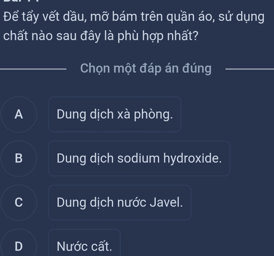 Để tẩy vết dầu, mỡ bám trên quần áo, sử dụng
chất nào sau đây là phù hợp nhất?
Chọn một đáp án đúng_
A Dung dịch xà phòng.
B Dung dịch sodium hydroxide.
C Dung dịch nước Javel.
Nước cất.