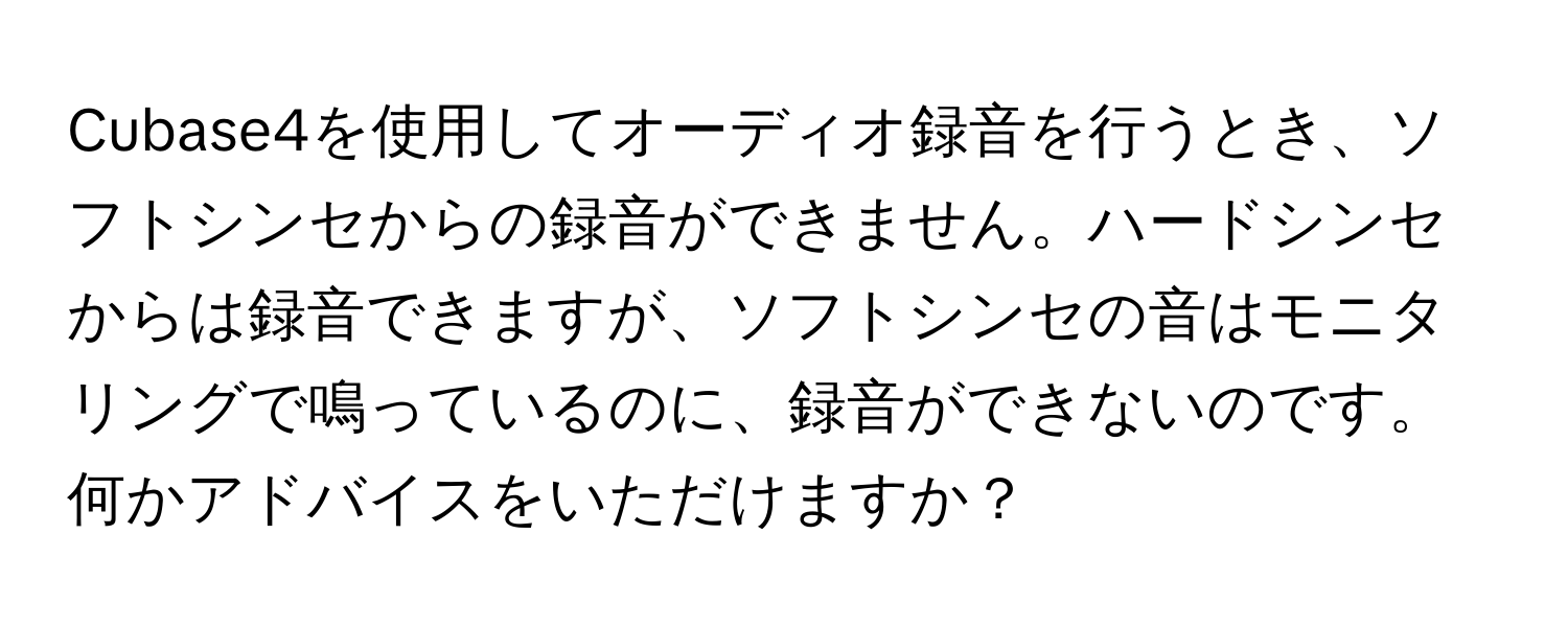 Cubase4を使用してオーディオ録音を行うとき、ソフトシンセからの録音ができません。ハードシンセからは録音できますが、ソフトシンセの音はモニタリングで鳴っているのに、録音ができないのです。何かアドバイスをいただけますか？