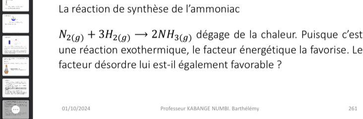 La réaction de synthèse de l'ammoniac
N_2(g)+3H_2(g)to 2NH_3(g) dégage de la chaleur. Puisque c'est 
une réaction exothermique, le facteur énergétique la favorise. Le 
facteur désordre lui est-il également favorable ? 

01/10/2024 Professeur KABANGE NUMBI. Barthélémy 261