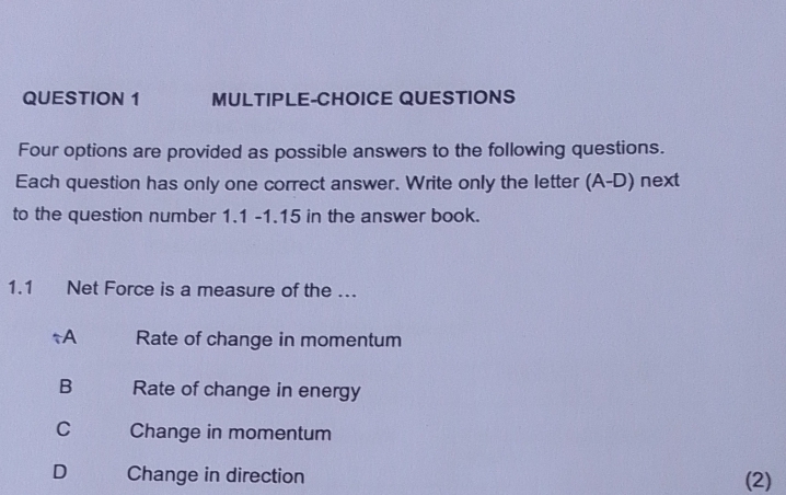 MULTIPLE-CHOICE QUESTIONS
Four options are provided as possible answers to the following questions.
Each question has only one correct answer. Write only the letter (A-D) next
to the question number 1.1 -1.15 in the answer book.
1.1 Net Force is a measure of the ….
↑A Rate of change in momentum
B Rate of change in energy
C Change in momentum
D Change in direction (2)