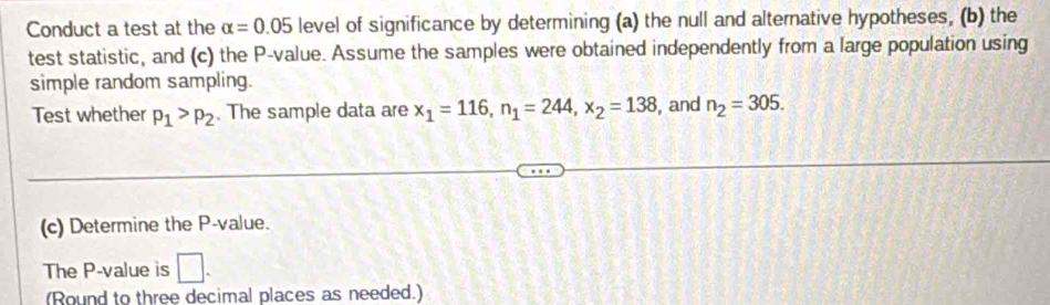 Conduct a test at the alpha =0.05 level of significance by determining (a) the null and alternative hypotheses, (b) the 
test statistic, and (c) the P -value. Assume the samples were obtained independently from a large population using 
simple random sampling. 
Test whether p_1>p_2. The sample data are x_1=116, n_1=244, x_2=138 , and n_2=305. 
(c) Determine the P -value. 
The P -value is □ . 
(Round to three decimal places as needed.)