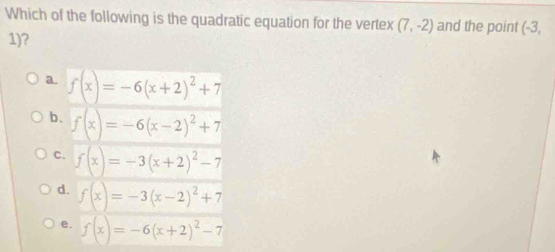 Which of the following is the quadratic equation for the vertex (7,-2) and the point (-3,
1) 7
a. f(x)=-6(x+2)^2+7
b. f(x)=-6(x-2)^2+7
C. f(x)=-3(x+2)^2-7
d. f(x)=-3(x-2)^2+7
e. f(x)=-6(x+2)^2-7