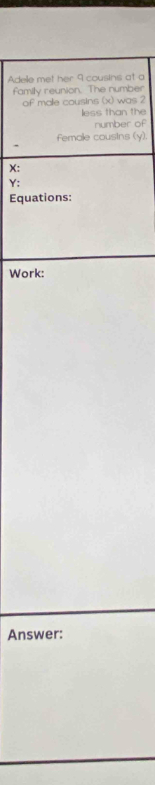 Adele met her 9 cousins at a 
family reunion. The number 
of malle cousins (x) was 2
less than the 
number of 
female cousins (y).
X :
Y : 
Equations: 
Work: 
Answer: